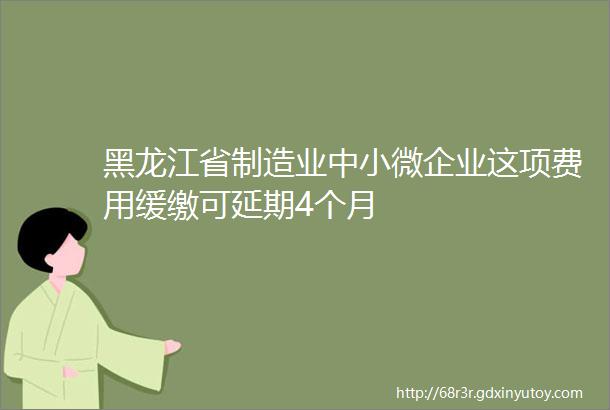 黑龙江省制造业中小微企业这项费用缓缴可延期4个月